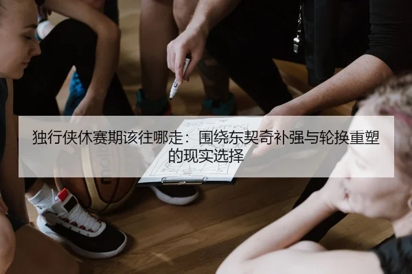 独行侠休赛期该往哪走：围绕东契奇补强与轮换重塑的现实选择